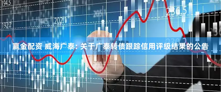 赢金配资 威海广泰: 关于广泰转债跟踪信用评级结果的公告