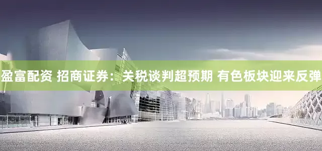 盈富配资 招商证券：关税谈判超预期 有色板块迎来反弹