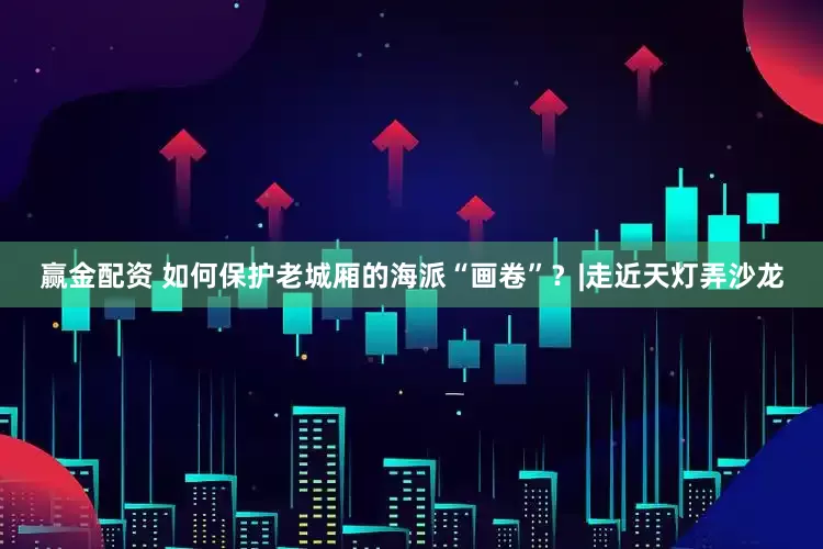 赢金配资 如何保护老城厢的海派“画卷”？|走近天灯弄沙龙