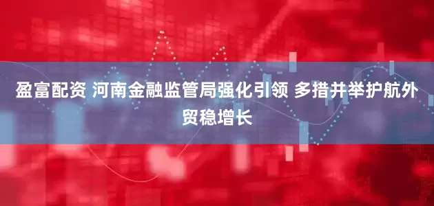 盈富配资 河南金融监管局强化引领 多措并举护航外贸稳增长