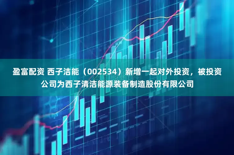 盈富配资 西子洁能（002534）新增一起对外投资，被投资公司为西子清洁能源装备制造股份有限公司