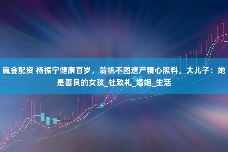 赢金配资 杨振宁健康百岁，翁帆不图遗产精心照料，大儿子：她是善良的女孩_杜致礼_婚姻_生活
