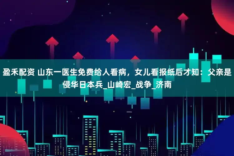盈禾配资 山东一医生免费给人看病，女儿看报纸后才知：父亲是侵华日本兵_山崎宏_战争_济南