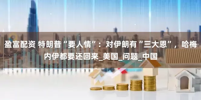 盈富配资 特朗普“要人情”：对伊朗有“三大恩”，哈梅内伊都要还回来_美国_问题_中国