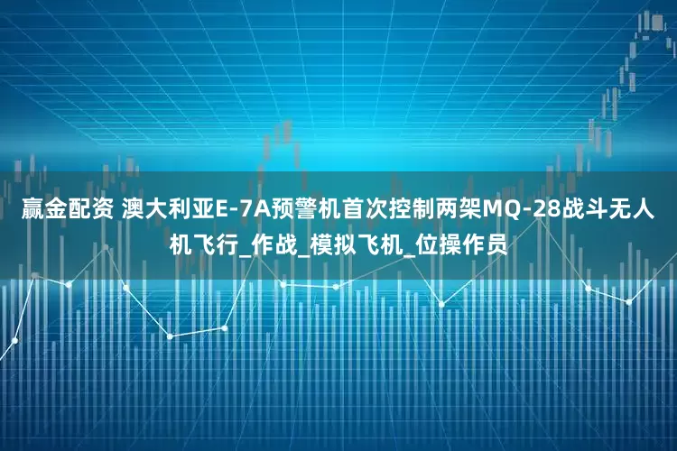 赢金配资 澳大利亚E-7A预警机首次控制两架MQ-28战斗无人机飞行_作战_模拟飞机_位操作员