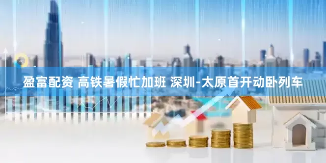 盈富配资 高铁暑假忙加班 深圳-太原首开动卧列车