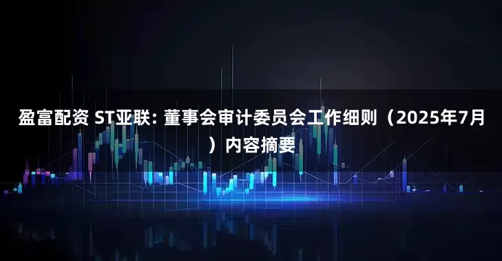 盈富配资 ST亚联: 董事会审计委员会工作细则（2025年7月）内容摘要