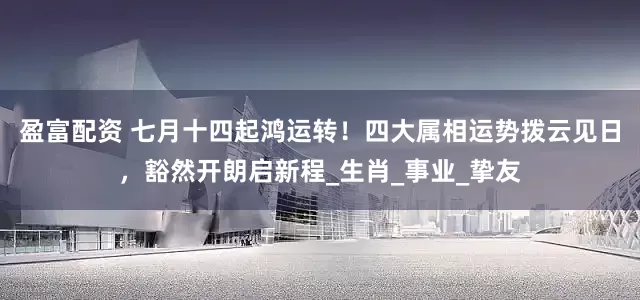 盈富配资 七月十四起鸿运转！四大属相运势拨云见日，豁然开朗启新程_生肖_事业_挚友