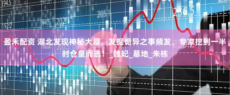 盈禾配资 湖北发现神秘大墓，发掘诡异之事频发，专家挖到一半时仓皇而逃！_魏妃_墓地_朱栋