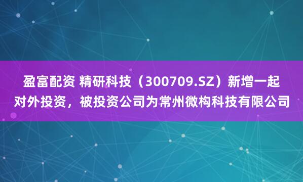 盈富配资 精研科技（300709.SZ）新增一起对外投资，被投资公司为常州微构科技有限公司