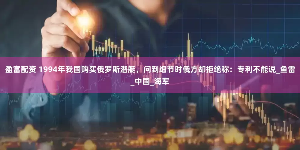盈富配资 1994年我国购买俄罗斯潜艇，问到细节时俄方却拒绝称：专利不能说_鱼雷_中国_海军