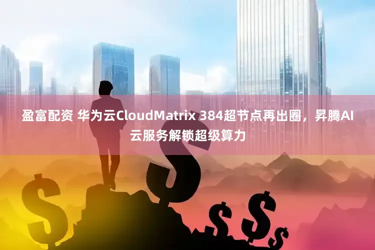 盈富配资 华为云CloudMatrix 384超节点再出圈，昇腾AI云服务解锁超级算力