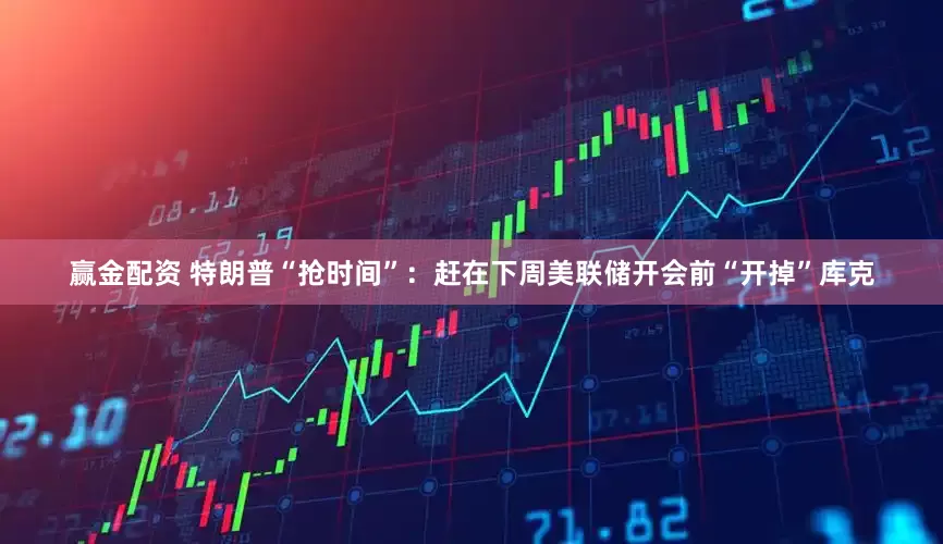 赢金配资 特朗普“抢时间”：赶在下周美联储开会前“开掉”库克